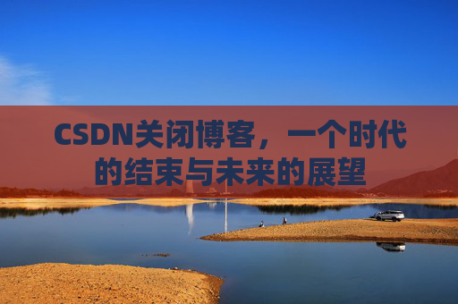 CSDN关闭博客，一个时代的结束与未来的展望